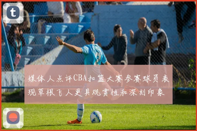 媒体人点评CBA扣篮大赛参赛球员表现草根飞人更具观赏性和深刻印象