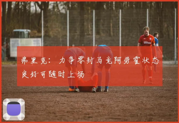 弗里克：力争零封马竞阿劳霍状态良好可随时上场