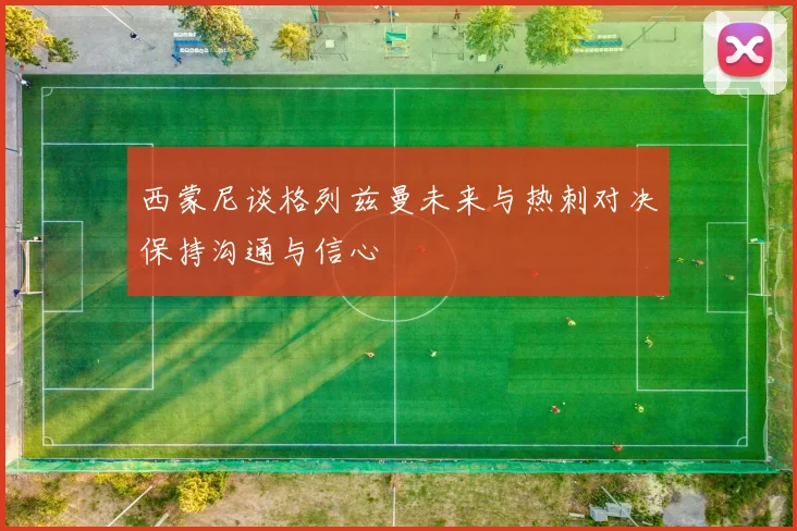 西蒙尼谈格列兹曼未来与热刺对决保持沟通与信心