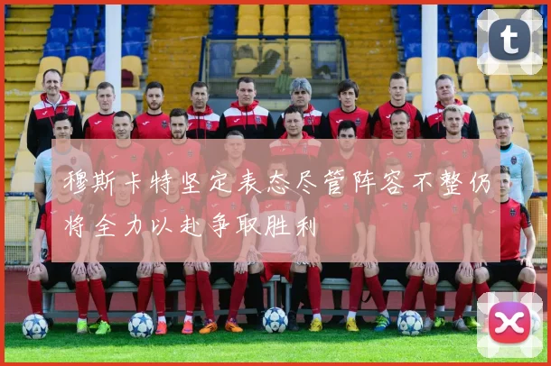 穆斯卡特坚定表态尽管阵容不整仍将全力以赴争取胜利