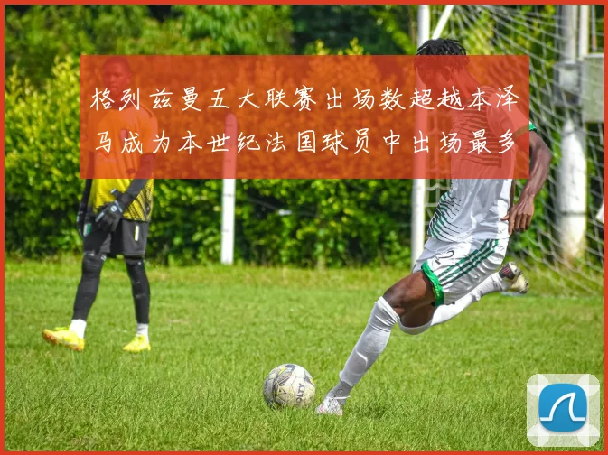 格列兹曼五大联赛出场数超越本泽马成为本世纪法国球员中出场最多者