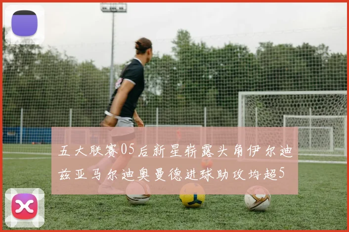 五大联赛05后新星崭露头角伊尔迪兹亚马尔迪奥曼德进球助攻均超5