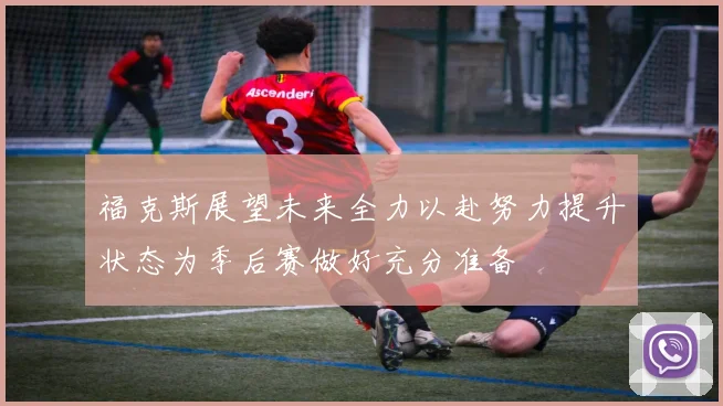 福克斯展望未来全力以赴努力提升状态为季后赛做好充分准备